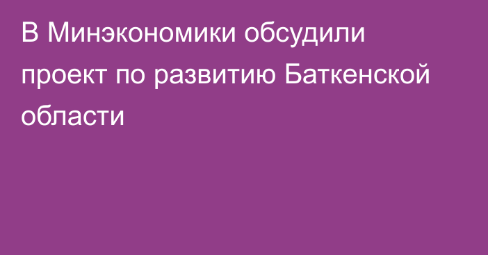 В Минэкономики обсудили проект по развитию Баткенской области