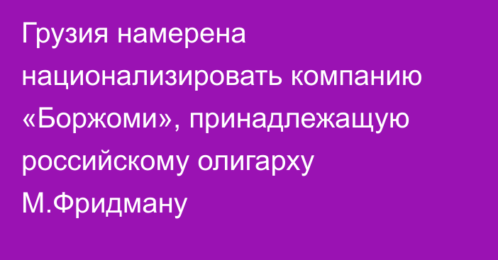 Грузия намерена национализировать компанию «Боржоми», принадлежащую российскому олигарху М.Фридману