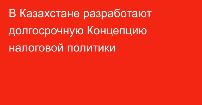 В Казахстане разработают долгосрочную Концепцию налоговой политики