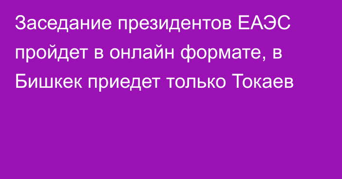 Заседание президентов ЕАЭС пройдет в онлайн формате, в Бишкек приедет только Токаев