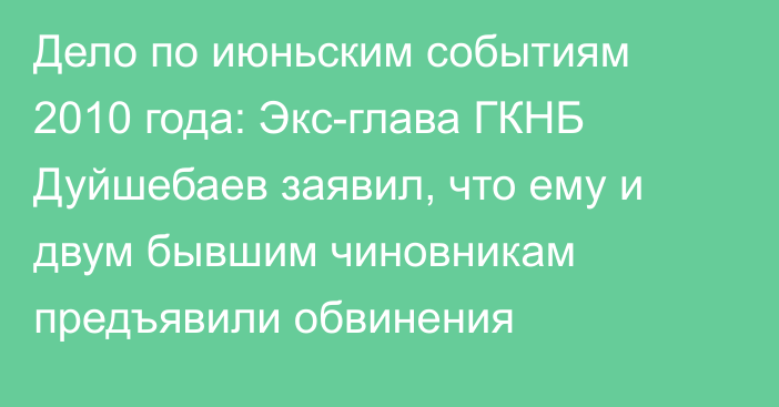 Дело по июньским событиям 2010 года: Экс-глава ГКНБ Дуйшебаев заявил, что ему и двум бывшим чиновникам предъявили обвинения