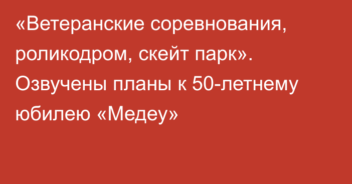 «Ветеранские соревнования, роликодром, скейт парк». Озвучены планы к 50-летнему юбилею «Медеу»