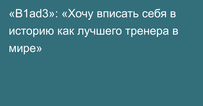 «B1ad3»: «Хочу вписать себя в историю как лучшего тренера в мире»