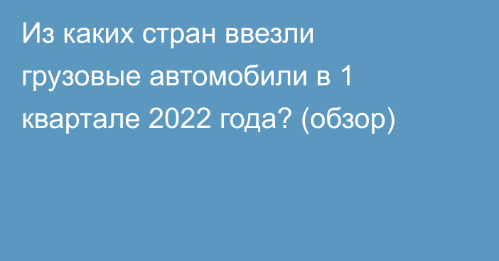 Из каких стран ввезли грузовые автомобили в 1 квартале 2022 года? (обзор)