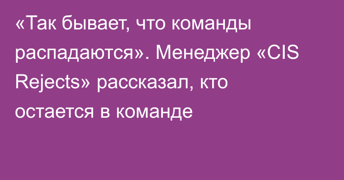 «Так бывает, что команды распадаются». Менеджер «CIS Rejects» рассказал, кто остается в команде