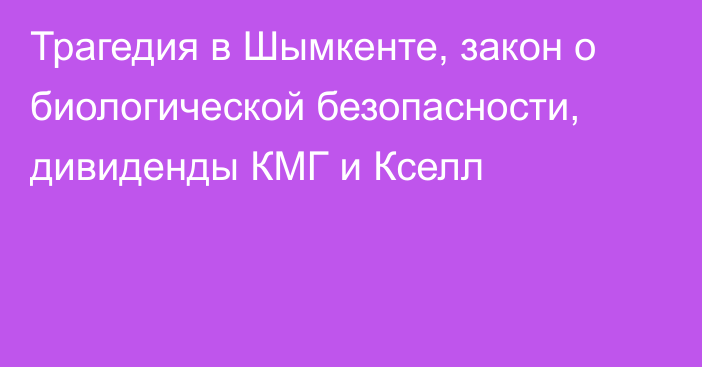 Трагедия в Шымкенте, закон о биологической безопасности, дивиденды КМГ и Кселл