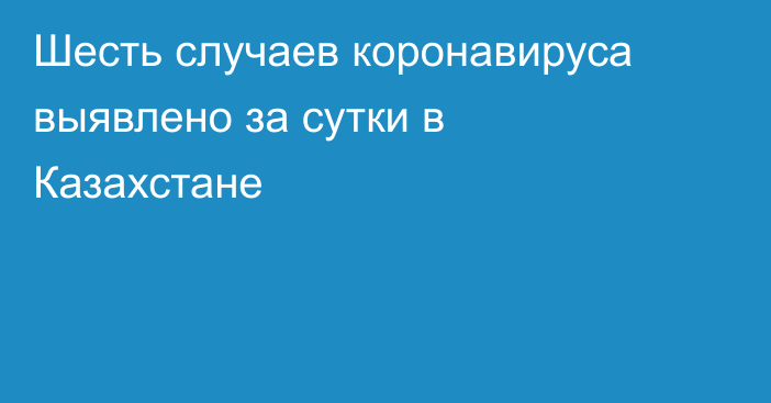 Шесть случаев коронавируса выявлено за сутки в Казахстане