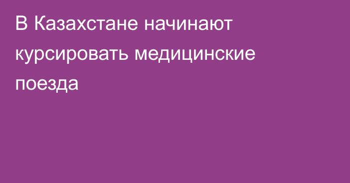  В Казахстане начинают курсировать медицинские поезда