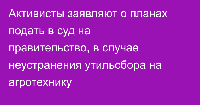 Активисты заявляют о планах подать в суд на правительство, в случае неустранения утильсбора на агротехнику