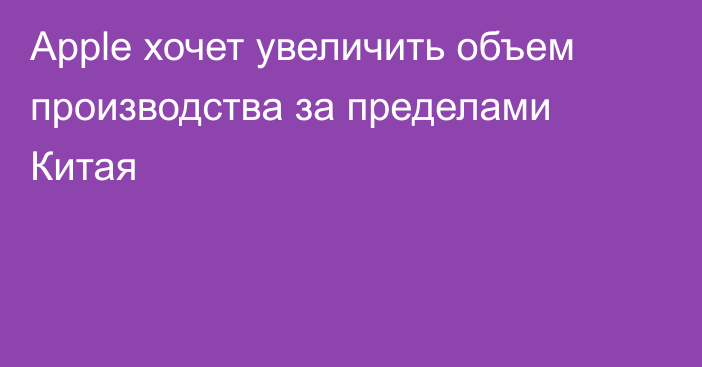 Apple хочет увеличить объем производства за пределами Китая