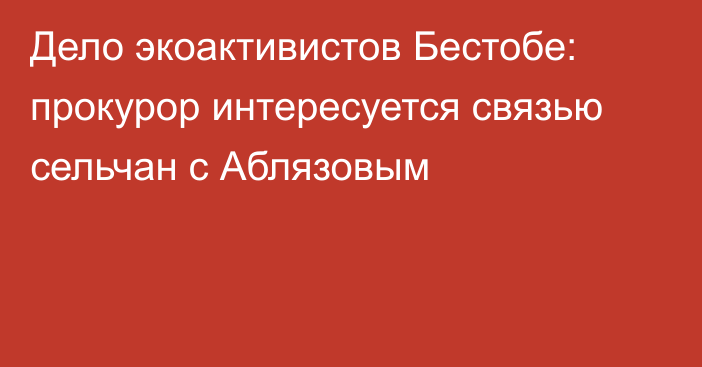 Дело экоактивистов Бестобе: прокурор интересуется связью сельчан с Аблязовым