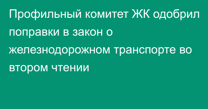 Профильный комитет ЖК одобрил поправки в закон о железнодорожном транспорте во втором чтении