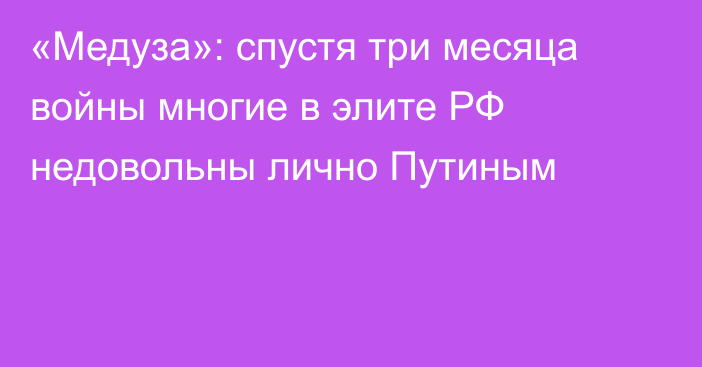 «Медуза»: спустя три месяца войны многие в элите РФ недовольны лично Путиным