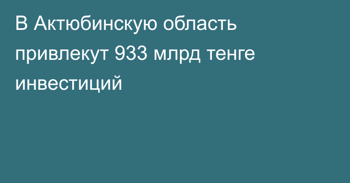 В Актюбинскую область привлекут 933 млрд тенге инвестиций