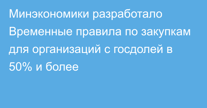 Минэкономики разработало Временные правила по закупкам для организаций с госдолей в 50% и более