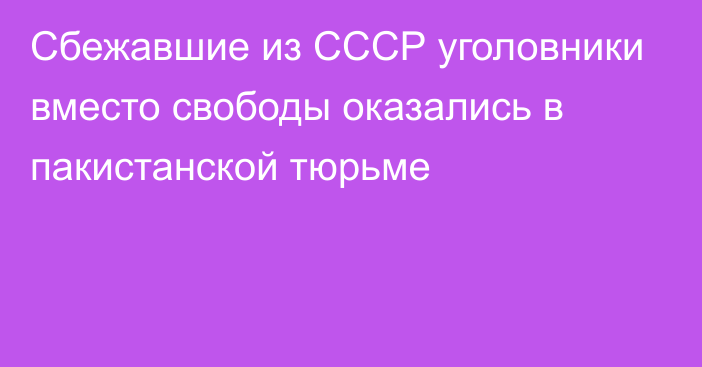 Cбежавшие из СССР уголовники вместо свободы оказались в пакистанской тюрьме