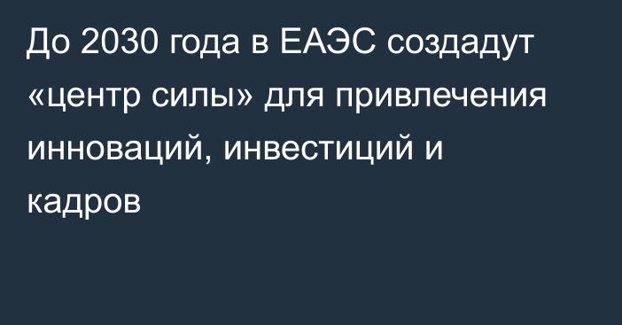 До 2030 года в ЕАЭС создадут «центр силы» для привлечения инноваций, инвестиций и кадров