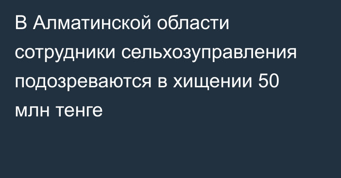 В Алматинской области сотрудники сельхозуправления подозреваются в хищении 50 млн тенге