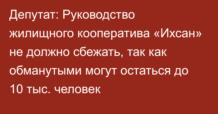 Депутат: Руководство жилищного кооператива «Ихсан» не должно сбежать, так как обманутыми могут остаться до 10 тыс. человек