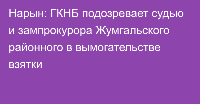 Нарын: ГКНБ подозревает судью и зампрокурора Жумгальского районного в вымогательстве взятки