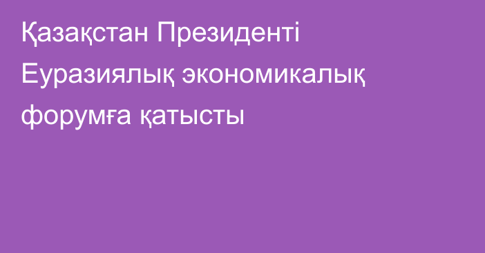 Қазақстан Президенті Еуразиялық экономикалық форумға қатысты