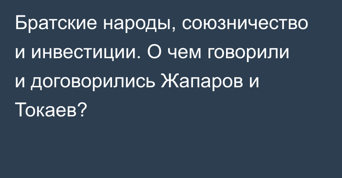 Братские народы, союзничество и инвестиции. О чем говорили и договорились Жапаров и Токаев?