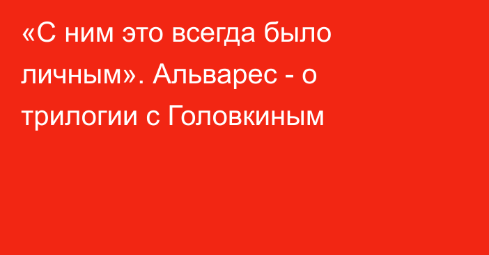 «С ним это всегда было личным». Альварес - о  трилогии с Головкиным