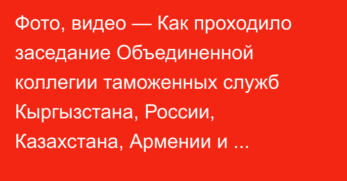 Фото, видео — Как проходило заседание Объединенной коллегии таможенных служб Кыргызстана, России, Казахстана, Армении и Беларуси