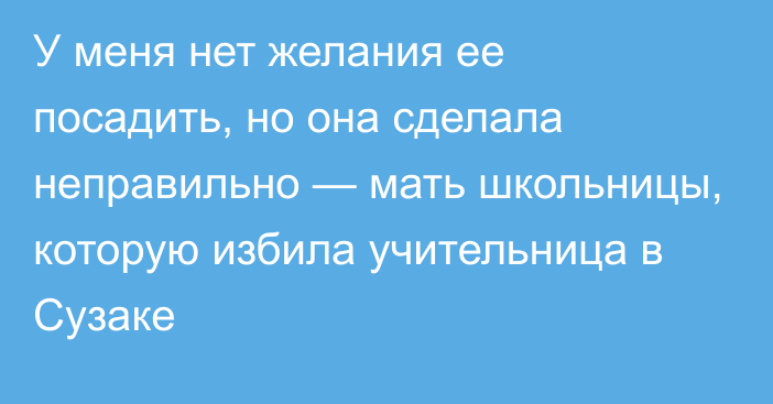 У меня нет желания ее посадить, но она сделала неправильно — мать школьницы, которую избила учительница в Сузаке