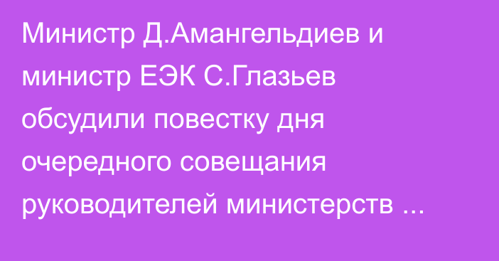 Министр Д.Амангельдиев и министр ЕЭК С.Глазьев обсудили повестку дня очередного совещания руководителей министерств экономик стран ЕАЭС