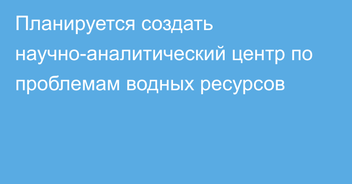 Планируется создать научно-аналитический центр по проблемам водных ресурсов