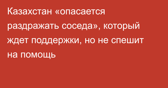 Казахстан «опасается раздражать соседа», который ждет поддержки, но не спешит на помощь