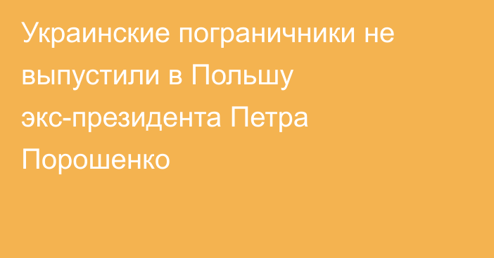 Украинские пограничники не выпустили в Польшу экс-президента Петра Порошенко