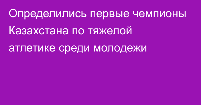 Определились первые чемпионы Казахстана по тяжелой атлетике среди молодежи