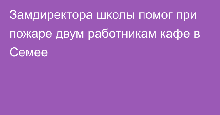 Замдиректора школы помог при пожаре двум работникам кафе в Семее