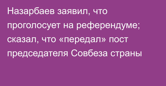 Назарбаев заявил, что проголосует на референдуме; сказал, что «передал» пост председателя Совбеза страны