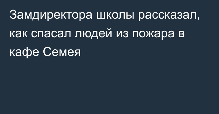 Замдиректора школы рассказал, как спасал людей из пожара в кафе Семея