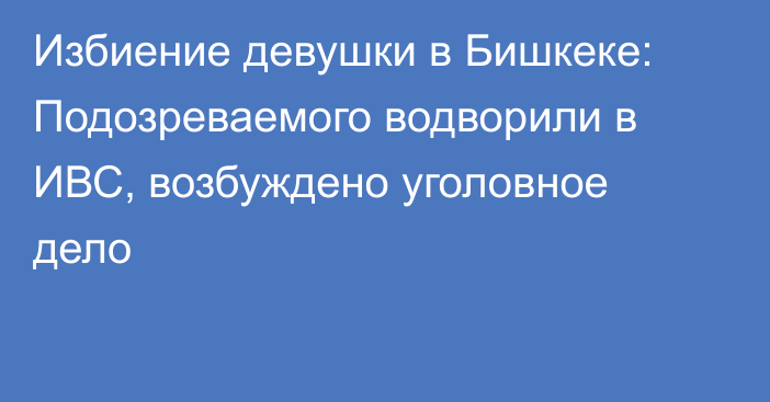 Избиение девушки в Бишкеке: Подозреваемого водворили в ИВС, возбуждено уголовное дело