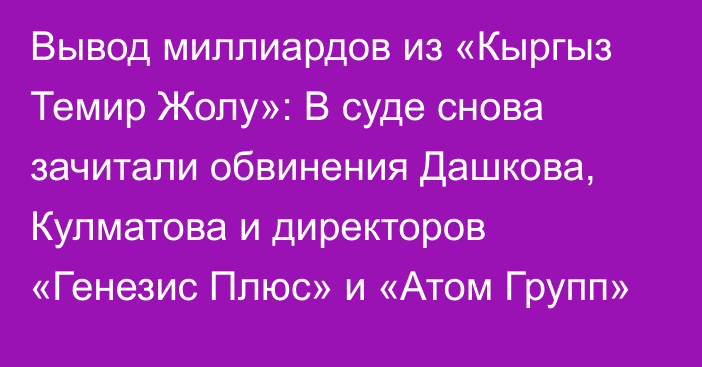 Вывод миллиардов из «Кыргыз Темир Жолу»: В суде снова зачитали обвинения Дашкова, Кулматова и директоров «Генезис Плюс» и «Атом Групп»