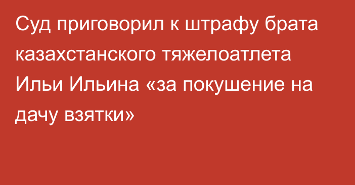 Суд приговорил к штрафу брата казахстанского тяжелоатлета Ильи Ильина «за покушение на дачу взятки»