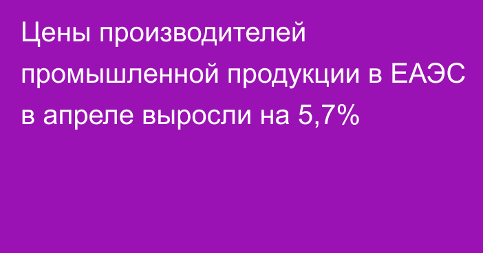 Цены производителей промышленной продукции в ЕАЭС в апреле выросли на 5,7%