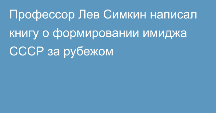 Профессор Лев Симкин написал книгу о формировании имиджа СССР за рубежом