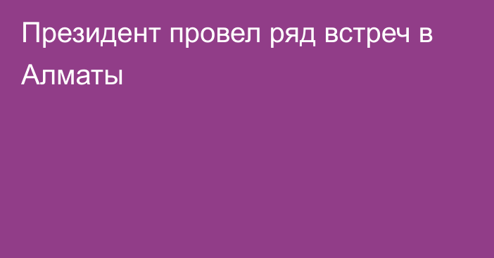 Президент провел ряд встреч в Алматы