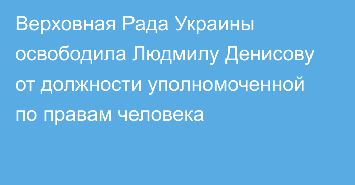 Верховная Рада Украины освободила Людмилу Денисову от должности уполномоченной по правам человека