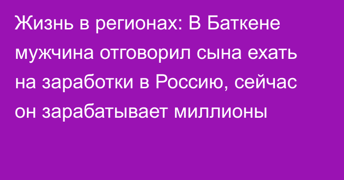 Жизнь в регионах: В Баткене мужчина отговорил сына ехать на заработки в Россию, сейчас он зарабатывает миллионы