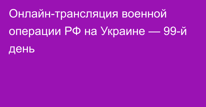 Онлайн-трансляция военной операции РФ на Украине — 99-й день