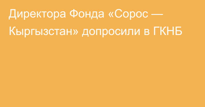 Директора Фонда «Сорос — Кыргызстан» допросили в ГКНБ