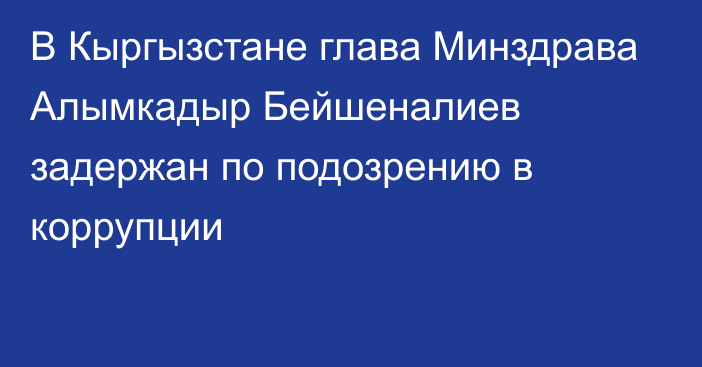 В Кыргызстане глава Минздрава Алымкадыр Бейшеналиев задержан по подозрению в коррупции