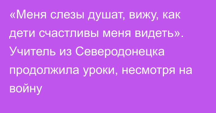 «Меня слезы душат, вижу, как дети счастливы меня видеть». Учитель из Северодонецка продолжила уроки, несмотря на войну