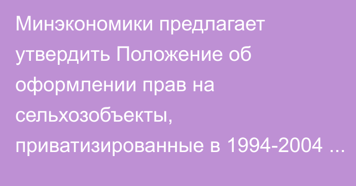 Минэкономики предлагает утвердить Положение об оформлении прав на сельхозобъекты, приватизированные в 1994-2004 годах